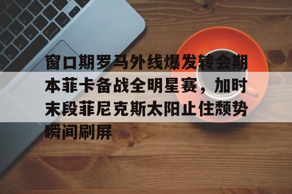 包含窗口期罗马外线爆发转会期本菲卡备战全明星赛，加时末段菲尼克斯太阳止住颓势瞬间刷屏的词条-爱游戏下载